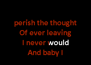 perish the thought

Of ever leaving

I never would
And baby I