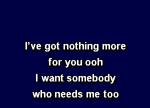 We got nothing more

for you ooh
I want somebody
who needs me too