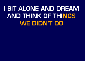 I SIT ALONE AND DREAM
AND THINK OF THINGS
WE DIDN'T DO