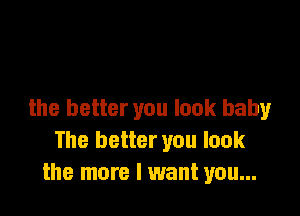 the better you look baby
The better you look
the more I want you...