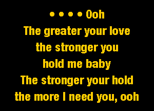 o o o 0 00h
The greater your love
the stronger you
hold me baby
The stronger your hold
the more I need you, ooh