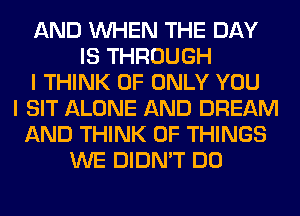 AND WHEN THE DAY
IS THROUGH
I THINK OF ONLY YOU
I SIT ALONE AND DREAM
AND THINK OF THINGS
WE DIDN'T DO