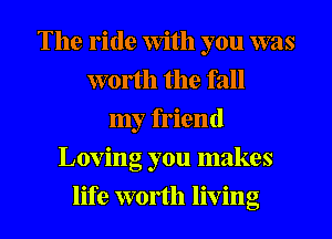 The ride With you was
worth the fall
my friend
Loving you makes
life worth living