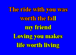 The ride With you was
worth the fall
my friend
Loving you makes
life worth living