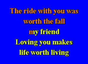 The ride With you was
worth the fall
my friend
Loving you makes
life worth living