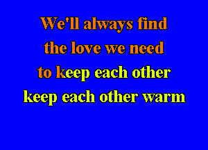 W'e'll always find
the love we need
to keep each other

keep each other warm