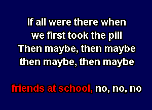 If all were there when
we first took the pill
Then maybe, then maybe

then maybe, then maybe

no, no, no