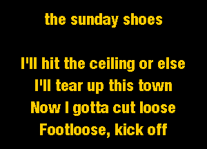 the sunday shoes

I'll hit the ceiling or else

I'll tear up this town
Now I gotta cut loose
Footloose, kick off