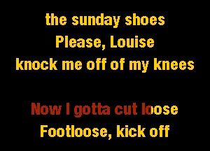 the sunday shoes
Please, Louise
knock me off of my knees

Now I gotta cut loose
Footloose, kick off
