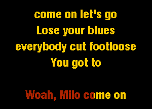 come on let's go
Lose your blues
everybody cut footloose

You got to

Woah, Milo come on