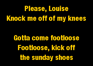 Please, Louise
Knock me off of my knees

Gotta come footloose
Footloose, kick off
the sunday shoes