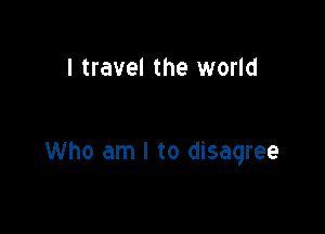 I travel the world

Who am I to disagree