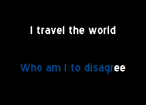 I travel the world

Who am I to disagree
