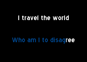 I travel the world

Who am I to disagree