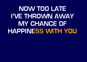 NOW TOO LATE
I'VE THROWN AWAY
MY CHANCE OF

HAPPINESS WITH YOU