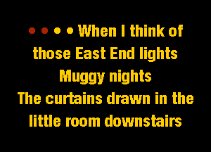 o o o 0 When I think of
those East End lights
Muggy nights
The curtains drawn in the
little room downstairs