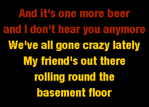 And it's one more beer
and I don't hear you anymore
We've all gone crazy lately
My friend's out there
rolling round the
basement floor