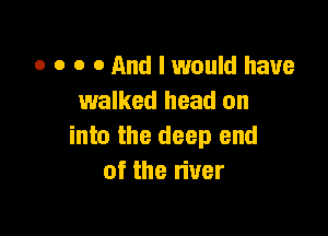 o o o 0 And I would have
walked head on

into the deep end
of the liver