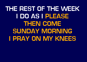 THE REST OF THE WEEK
I DO AS I PLEASE
THEN COME
SUNDAY MORNING
I PRAY ON MY KNEES