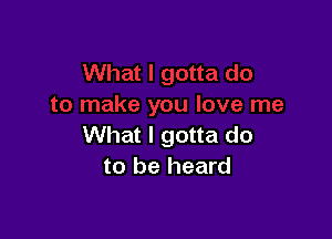 What I gotta do
to be heard