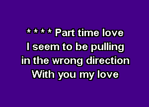 if 1  it Part time love
I seem to be pulling

in the wrong direction
With you my love