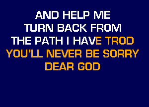 AND HELP ME
TURN BACK FROM
THE PATH I HAVE TROD
YOU'LL NEVER BE SORRY
DEAR GOD