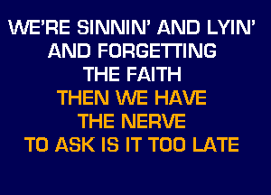 WERE SINNIN' AND LYIN'
AND FORGETI'ING
THE FAITH
THEN WE HAVE
THE NERVE
TO ASK IS IT TOO LATE