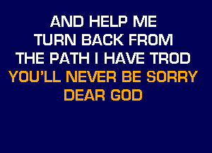 AND HELP ME
TURN BACK FROM
THE PATH I HAVE TROD
YOU'LL NEVER BE SORRY
DEAR GOD