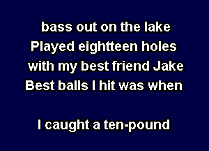 bass out on the lake
Played eightteen holes
with my best friend Jake
Best balls I hit was when

I caught a ten-pound