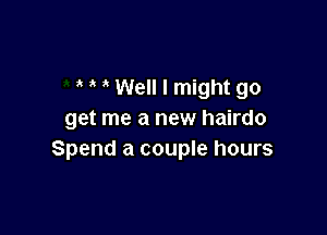 Well I might go

get me a new hairdo
Spend a couple hours