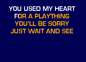 YOU USED MY HEART
FOR A PLAYTHING
YOU'LL BE SORRY

JUST WAIT AND SEE