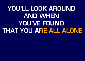 YOU'LL LOOK AROUND
AND WHEN
YOU'VE FOUND
THAT YOU ARE ALL ALONE