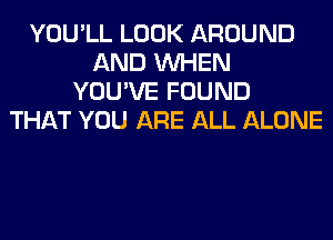 YOU'LL LOOK AROUND
AND WHEN
YOU'VE FOUND
THAT YOU ARE ALL ALONE