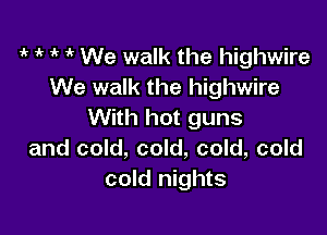 ,k 1k 1k 1' We walk the highwire
We walk the highwire

With hot guns
and cold, cold, cold, cold
cold nights