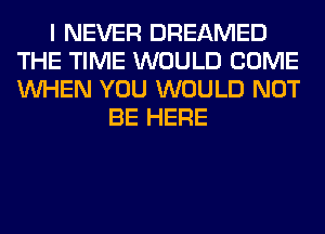 I NEVER DREAMED
THE TIME WOULD COME
WHEN YOU WOULD NOT

BE HERE
