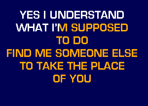 YES I UNDERSTAND
WHAT I'M SUPPOSED
TO DO
FIND ME SOMEONE ELSE
TO TAKE THE PLACE
OF YOU