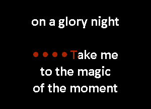 on a glory night

0 0 o 0 Take me
to the magic
of the moment