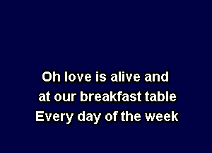 Oh love is alive and
at our breakfast table
Every day of the week