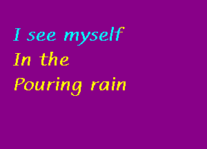 I see myself
In the

Pouring rain