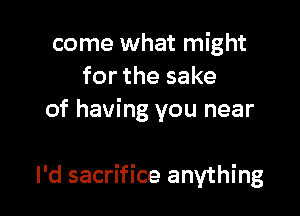 come what might
for the sake
of having you near

I'd sacrifice anything