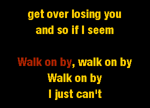 get over losing you
and so if I seem

Walk on by, walk on by
Walk on by
I just can't