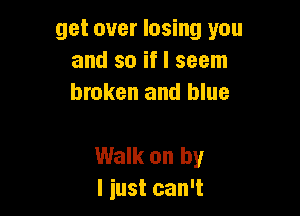 get over losing you
and so if I seem
broken and blue

Walk on by
I just can't