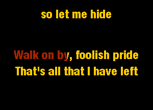 so let me hide

Walk on by, foolish pride
That's all that l have left