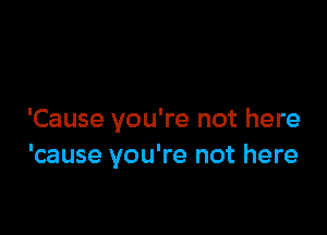 'Cause you're not here
'cause you're not here