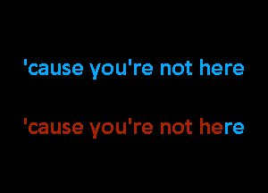 'cause you're not here

'cause you're not here