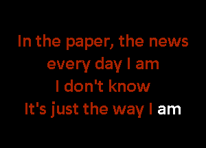 In the paper, the news
every day I am

I don't know
It's just the way I am