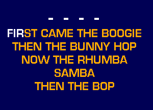 FIRST CAME THE BOOGIE
THEN THE BUNNY HOP
NOW THE RHUMBA
SAMBA
THEN THE BOP