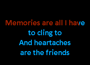 Memories are all I have

to cling to
And heartaches
are the friends