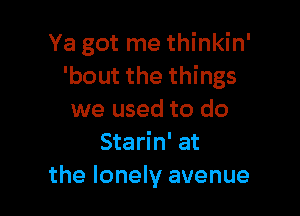 Ya got me thinkin'
'bout the things

we used to do
Starin' at
the lonely avenue