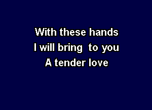 With these hands
lwill bring to you

A tender love